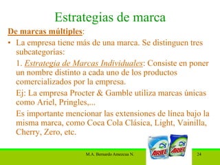 Estrategias de marca
De marcas múltiples:
• La empresa tiene más de una marca. Se distinguen tres
  subcategorías:
  1. Estrategia de Marcas Individuales: Consiste en poner
  un nombre distinto a cada uno de los productos
  comercializados por la empresa.
  Ej: La empresa Procter & Gamble utiliza marcas únicas
  como Ariel, Pringles,...
  Es importante mencionar las extensiones de línea bajo la
  misma marca, como Coca Cola Clásica, Light, Vainilla,
  Cherry, Zero, etc.

                      M.A. Bernardo Amezcua N.        24
 
