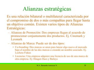 Alianzas estratégicas
Es una relación bilateral o multilateral caracterizada por
el compromiso de dos o más compañías para llegar hasta
un objetivo común. Existen varios tipos de Alianzas
Estratégicas:
– Alianzas de Promoción: Dos empresas llegan al acuerdo de
  promocionar conjuntamente dos productos. Ej. Cinemark y
  Lexmark
– Alianzas de Marca: Puede ser de dos tipos:
    • Co-branding: Dos marcas se unen para lanzar algo nuevo al mercado
      bajo el nombre de las dos marcas o creando un nombre asociado. Ej.
      Lechera Flakes
    • Licencias: Una empresa adquiere una licencia de uso de una marca de
      otra empresa. Ej: Häagen Dazs y Baileys

                          M.A. Bernardo Amezcua N.                   30
 