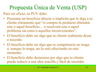 Propuesta Única de Venta (USP)
Para ser eficaz, tu PUV debe:
• Presentar un beneficio directo o implícito que le diga a tu
  cliente claramente que “si compra tu producto obtendrá
  este o aquel beneficio… o resolverá este o aquel
  problema sin estos o aquellos inconvenientes”.
• El beneficio debe ser algo que tu cliente realmente desee
  o necesite.
• El beneficio debe ser algo que tu competencia no tenga
  o, aunque lo tenga, no lo esté ofreciendo en este
  momento.
• El beneficio debe destacarse por algo que tu cliente
  pueda reducir a una idea sencilla y fácil de recordar.
                       M.A. Bernardo Amezcua N.         32
 