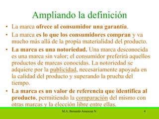 Ampliando la definición
• La marca ofrece al consumidor una garantía.
• La marca es lo que los consumidores compran y va
  mucho más allá de la propia materialidad del producto.
• La marca es una notoriedad. Una marca desconocida
  es una marca sin valor; el consumidor preferirá aquellos
  productos de marcas conocidas. La notoriedad se
  adquiere por la publicidad, necesariamente apoyada en
  la calidad del producto y superando la prueba del
  tiempo.
• La marca es un valor de referencia que identifica al
  producto, permitiendo la comparación del mismo con
  otras marcas y la elección libre entre ellas.
                      M.A. Bernardo Amezcua N.         4
 