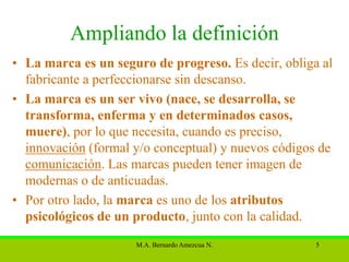 Ampliando la definición
• La marca es un seguro de progreso. Es decir, obliga al
  fabricante a perfeccionarse sin descanso.
• La marca es un ser vivo (nace, se desarrolla, se
  transforma, enferma y en determinados casos,
  muere), por lo que necesita, cuando es preciso,
  innovación (formal y/o conceptual) y nuevos códigos de
  comunicación. Las marcas pueden tener imagen de
  modernas o de anticuadas.
• Por otro lado, la marca es uno de los atributos
  psicológicos de un producto, junto con la calidad.
                     M.A. Bernardo Amezcua N.        5
 