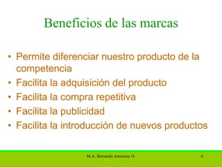 Beneficios de las marcas

• Permite diferenciar nuestro producto de la
  competencia
• Facilita la adquisición del producto
• Facilita la compra repetitiva
• Facilita la publicidad
• Facilita la introducción de nuevos productos

                  M.A. Bernardo Amezcua N.   6
 