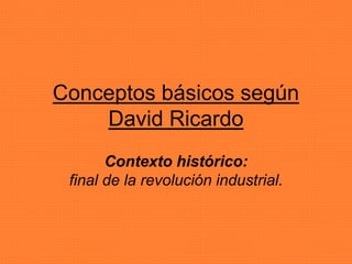 Conceptos básicos según 
David Ricardo 
Contexto histórico: 
final de la revolución industrial. 
 
