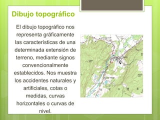 Dibujo topográfico
El dibujo topográfico nos
representa gráficamente
las características de una
determinada extensión de
terreno, mediante signos
convencionalmente
establecidos. Nos muestra
los accidentes naturales y
artificiales, cotas o
medidas, curvas
horizontales o curvas de
nivel.
 