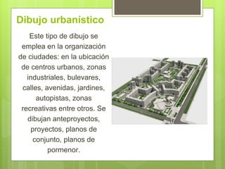 Dibujo urbanístico
Este tipo de dibujo se
emplea en la organización
de ciudades: en la ubicación
de centros urbanos, zonas
industriales, bulevares,
calles, avenidas, jardines,
autopistas, zonas
recreativas entre otros. Se
dibujan anteproyectos,
proyectos, planos de
conjunto, planos de
pormenor.
 