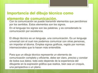 Importancia del dibujo técnico como
elemento de comunicación.
Con la comunicación se puede transmitir elementos que percibimos
por los sentidos. Estos elementos son los signos.
En el lenguaje los signos son las palabras, y es considerado la
comunicación por excelencia.
El dibujo técnico es un lenguaje, una comunicación. Es un lenguaje
universal con el cual nos podemos comunicar con otras personas,
sin importar el idioma. Emplea signos gráficos, regido por normas
internacionales que lo hacen más entendible.
Para que un dibujo técnico represente un elemento de
comunicación completo y eficiente, debe ser claro, preciso y constar
de todos sus datos; todo esto depende de la experiencia del
dibujante en la expresión gráfica que realice, bien sea un croquis,
una perspectiva o un plano.
 