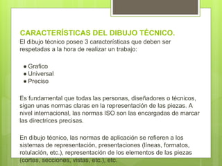CARACTERÍSTICAS DEL DIBUJO TÉCNICO.
El dibujo técnico posee 3 características que deben ser
respetadas a la hora de realizar un trabajo:
● Grafico
● Universal
● Preciso
Es fundamental que todas las personas, diseñadores o técnicos,
sigan unas normas claras en la representación de las piezas. A
nivel internacional, las normas ISO son las encargadas de marcar
las directrices precisas.
En dibujo técnico, las normas de aplicación se refieren a los
sistemas de representación, presentaciones (líneas, formatos,
rotulación, etc.), representación de los elementos de las piezas
(cortes, secciones, vistas, etc.), etc.
 
