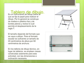 Tablero de dibujo.Es un instrumento de dibujo sobre el
que se fija el papel para realizar el
dibujo. Por lo general se construye
de madera o plástico liso y de
bordes planos y rectos lo cual
permite el desplazamiento de la
regla T.
El tamaño depende del formato que
se vaya a utilizar. Para el formato
escolar es suficiente un tamaño de
40 centímetros de altura por 60
centímetros de anchura.
En los talleres de dibujo técnico, en
lugar de tableros, se emplean mesas
construidas solamente para esta
actividad, con las dimensiones e
inclinación necesaria.
 