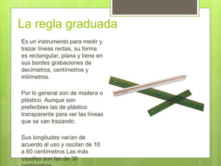 La regla graduada
Es un instrumento para medir y
trazar líneas rectas, su forma
es rectangular, plana y tiene en
sus bordes grabaciones de
decímetros, centímetros y
milímetros.
Por lo general son de madera o
plástico. Aunque son
preferibles las de plástico
transparente para ver las líneas
que se van trazando.
Sus longitudes varían de
acuerdo al uso y oscilan de 10
a 60 centímetros Las más
usuales son las de 30
 