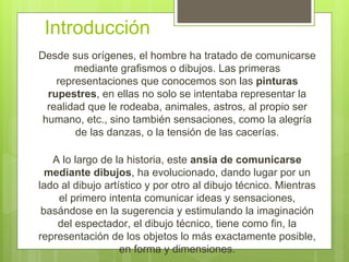 Introducción
Desde sus orígenes, el hombre ha tratado de comunicarse
mediante grafismos o dibujos. Las primeras
representaciones que conocemos son las pinturas
rupestres, en ellas no solo se intentaba representar la
realidad que le rodeaba, animales, astros, al propio ser
humano, etc., sino también sensaciones, como la alegría
de las danzas, o la tensión de las cacerías.
A lo largo de la historia, este ansia de comunicarse
mediante dibujos, ha evolucionado, dando lugar por un
lado al dibujo artístico y por otro al dibujo técnico. Mientras
el primero intenta comunicar ideas y sensaciones,
basándose en la sugerencia y estimulando la imaginación
del espectador, el dibujo técnico, tiene como fin, la
representación de los objetos lo más exactamente posible,
en forma y dimensiones.
 