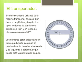 El transportador.
Es un instrumento utilizado para
medir o transportar ángulos. Son
hechos de plástico y hay de dos
tipos: en forma de semicírculo
dividido en 180º y en forma de
círculo completo de 360º.
Los números están dispuestos en
doble graduación para que se
puedan leer de derecha a izquierda
y de izquierda a derecha, según
donde esté la abertura del ángulo.
 