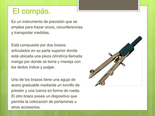 El compás.
Es un instrumento de precisión que se
emplea para trazar arcos, circunferencias
y transportar medidas.
Está compuesto por dos brazos
articulados en su parte superior donde
está ubicada una pieza cilíndrica llamada
mango por donde se toma y maneja con
los dedos índice y pulgar.
Uno de los brazos tiene una aguja de
acero graduable mediante un tornillo de
presión y una tuerca en forma de rueda.
El otro brazo posee un dispositivo que
permite la colocación de portaminas u
otros accesorios.
 
