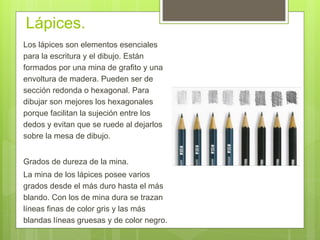 Lápices.
Los lápices son elementos esenciales
para la escritura y el dibujo. Están
formados por una mina de grafito y una
envoltura de madera. Pueden ser de
sección redonda o hexagonal. Para
dibujar son mejores los hexagonales
porque facilitan la sujeción entre los
dedos y evitan que se ruede al dejarlos
sobre la mesa de dibujo.
Grados de dureza de la mina.
La mina de los lápices posee varios
grados desde el más duro hasta el más
blando. Con los de mina dura se trazan
líneas finas de color gris y las más
blandas líneas gruesas y de color negro.
 