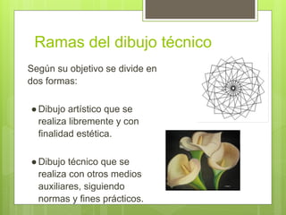 Ramas del dibujo técnico
Según su objetivo se divide en
dos formas:
●Dibujo artístico que se
realiza libremente y con
finalidad estética.
●Dibujo técnico que se
realiza con otros medios
auxiliares, siguiendo
normas y fines prácticos.
 