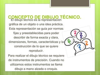 CONCEPTO DE DIBUJO TÉCNICO.El dibujo técnico es la representación
gráfica de un objeto o una idea práctica.
Esta representación se guía por normas
fijas y preestablecidas para poder
describir de forma exacta y clara,
dimensiones, formas, características y la
construcción de lo que se quiere
reproducir.
Para realizar el dibujo técnico se requiere
de instrumentos de precisión. Cuando no
utilizamos estos instrumentos se llama
dibujo a mano alzada o croquis.
 