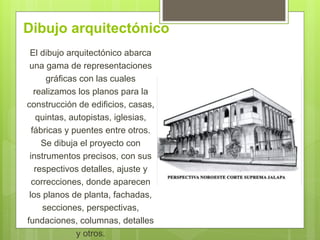 Dibujo arquitectónico
El dibujo arquitectónico abarca
una gama de representaciones
gráficas con las cuales
realizamos los planos para la
construcción de edificios, casas,
quintas, autopistas, iglesias,
fábricas y puentes entre otros.
Se dibuja el proyecto con
instrumentos precisos, con sus
respectivos detalles, ajuste y
correcciones, donde aparecen
los planos de planta, fachadas,
secciones, perspectivas,
fundaciones, columnas, detalles
y otros.
 