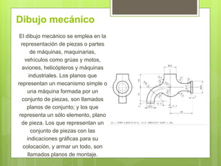 Dibujo mecánico
El dibujo mecánico se emplea en la
representación de piezas o partes
de máquinas, maquinarias,
vehículos como grúas y motos,
aviones, helicópteros y máquinas
industriales. Los planos que
representan un mecanismo simple o
una máquina formada por un
conjunto de piezas, son llamados
planos de conjunto; y los que
representa un sólo elemento, plano
de pieza. Los que representan un
conjunto de piezas con las
indicaciones gráficas para su
colocación, y armar un todo, son
llamados planos de montaje.
 