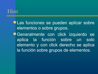 Hint
 Las funciones se pueden aplicar sobre
elementos o sobre grupos.
 Generalmente con click izquierdo se
aplica la función sobre un solo
elemento y con click derecho se aplica
la función sobre grupos de elementos.
 