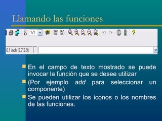 Llamando las funciones
 En el campo de texto mostrado se puede
invocar la función que se desee utilizar
 (Por ejemplo add para seleccionar un
componente)
 Se pueden utilizar los iconos o los nombres
de las funciones.
 
