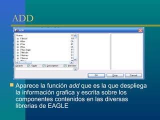 ADD
 Aparece la función add que es la que despliega
la información grafica y escrita sobre los
componentes contenidos en las diversas
librerias de EAGLE
 