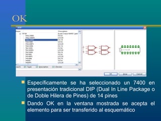 OK
 Específicamente se ha seleccionado un 7400 en
presentación tradicional DIP (Dual In Line Package o
de Doble Hilera de Pines) de 14 pines
 Dando OK en la ventana mostrada se acepta el
elemento para ser transferido al esquemático
 