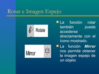 Rotar e Imagen Espejo
 La función rotar
también puede
accederse
directamente con el
ícono mostrado.
 La función Mirror
nos permite obtener
la imagen espejo de
un objeto
 