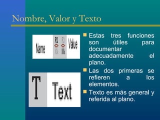 Nombre, Valor y Texto
 Estas tres funciones
son útiles para
documentar
adecuadamente el
plano.
 Las dos primeras se
refieren a los
elementos.
 Texto es más general y
referida al plano.
 