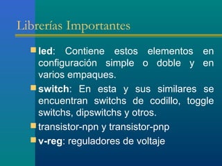 Librerías Importantes
 led: Contiene estos elementos en
configuración simple o doble y en
varios empaques.
 switch: En esta y sus similares se
encuentran switchs de codillo, toggle
switchs, dipswitchs y otros.
 transistor-npn y transistor-pnp
 v-reg: reguladores de voltaje
 