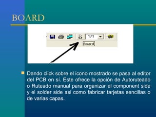 BOARD
 Dando click sobre el icono mostrado se pasa al editor
del PCB en sí. Este ofrece la opción de Autoruteado
o Ruteado manual para organizar el component side
y el solder side asi como fabricar tarjetas sencillas o
de varias capas.
 