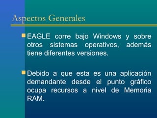 Aspectos Generales
 EAGLE corre bajo Windows y sobre
otros sistemas operativos, además
tiene diferentes versiones.
 Debido a que esta es una aplicación
demandante desde el punto gráfico
ocupa recursos a nivel de Memoria
RAM.
 