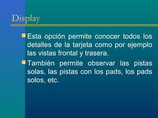 Display
 Esta opción permite conocer todos los
detalles de la tarjeta como por ejemplo
las vistas frontal y trasera.
 También permite observar las pistas
solas, las pistas con los pads, los pads
solos, etc.
 
