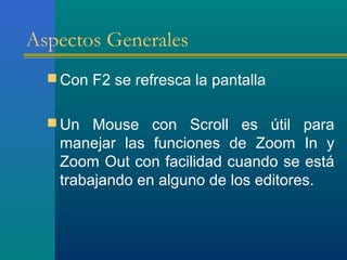 Aspectos Generales
 Con F2 se refresca la pantalla
 Un Mouse con Scroll es útil para
manejar las funciones de Zoom In y
Zoom Out con facilidad cuando se está
trabajando en alguno de los editores.
 