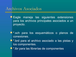 Archivos Asociados
 Eagle maneja las siguientes extensiones
para los archivos principales asociados a un
proyecto.
 *.sch para los esquemáticos o planos de
conexiones.
 *.brd para el archivo asociado a las pistas y
los componentes.
 *.lbr para las librerías de componentes
 