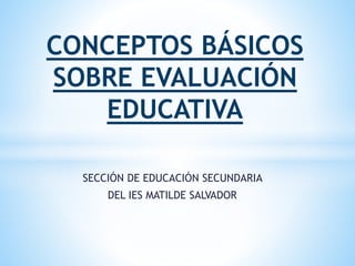 SECCIÓN DE EDUCACIÓN SECUNDARIA
DEL IES MATILDE SALVADOR
CONCEPTOS BÁSICOS
SOBRE EVALUACIÓN
EDUCATIVA
 
