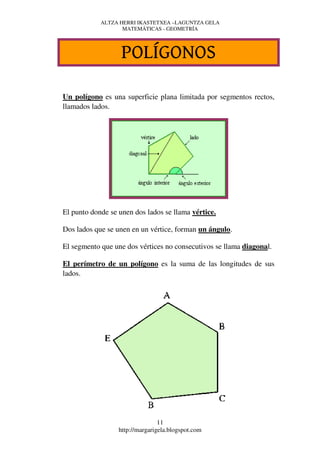 ALTZA HERRI IKASTETXEA –LAGUNTZA GELA
                   MATEMÁTICAS - GEOMETRÍA




                   POLÍGONOS

Un polígono es una superficie plana limitada por segmentos rectos,
llamados lados.




El punto donde se unen dos lados se llama vértice.

Dos lados que se unen en un vértice, forman un ángulo.

El segmento que une dos vértices no consecutivos se llama diagonal.

El perímetro de un polígono es la suma de las longitudes de sus
lados.




                                 11
                  http://margarigela.blogspot.com
 