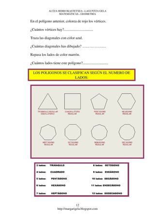 ALTZA HERRI IKASTETXEA –LAGUNTZA GELA
                      MATEMÁTICAS - GEOMETRÍA

En el polígono anterior, colorea de rojo los vértices.

¿Cuántos vértices hay?................................

Traza las diagonales con color azul.

¿Cuántas diagonales has dibujado? ………………..

Repasa los lados de color marrón.

¿Cuántos lados tiene este polígono?............................

  LOS POLIGONOS SE CLASIFICAN SEGÚN EL NUMERO DE
                      LADOS:




                                      12
                       http://margarigela.blogspot.com
 