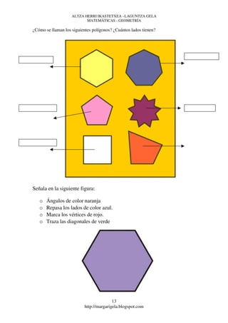 ALTZA HERRI IKASTETXEA –LAGUNTZA GELA
                           MATEMÁTICAS - GEOMETRÍA

¿Cómo se llaman los siguientes polígonos? ¿Cuántos lados tienen?




Señala en la siguiente figura:

   o   Ángulos de color naranja
   o   Repasa los lados de color azul.
   o   Marca los vértices de rojo.
   o   Traza las diagonales de verde




                                          13
                           http://margarigela.blogspot.com
 