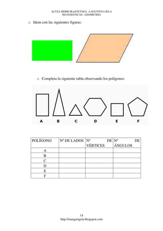 ALTZA HERRI IKASTETXEA –LAGUNTZA GELA
                     MATEMÁTICAS - GEOMETRÍA

o Idem con las siguientes figuras:




     o Completa la siguiente tabla observando los polígonos:




  POLÍGONO          Nº DE LADOS Nº       DE Nº      DE
                                VÉRTICES    ÁNGULOS
         A
         B
         C
         D
         E
         F




                                   14
                    http://margarigela.blogspot.com
 