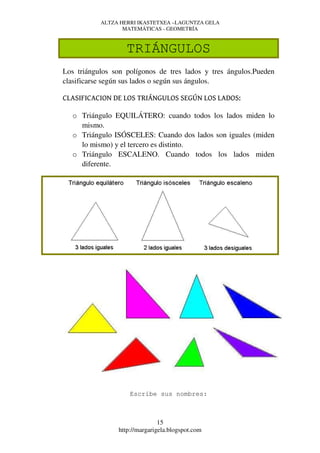 ALTZA HERRI IKASTETXEA –LAGUNTZA GELA
                  MATEMÁTICAS - GEOMETRÍA



                   TRIÁNGULOS
Los triángulos son polígonos de tres lados y tres ángulos.Pueden
clasificarse según sus lados o según sus ángulos.

CLASIFICACION DE LOS TRIÁNGULOS SEGÚN LOS LADOS:

  o Triángulo EQUILÁTERO: cuando todos los lados miden lo
    mismo.
  o Triángulo ISÓSCELES: Cuando dos lados son iguales (miden
    lo mismo) y el tercero es distinto.
  o Triángulo ESCALENO. Cuando todos los lados miden
    diferente.




                    Escribe sus nombres:



                               15
                http://margarigela.blogspot.com
 