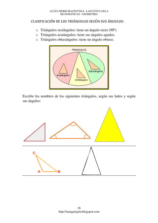 ALTZA HERRI IKASTETXEA –LAGUNTZA GELA
                        MATEMÁTICAS - GEOMETRÍA

     CLASIFICACIÓN DE LOS TRIÁNGULOS SEGÚN SUS ÁNGULOS:

        o Triángulos rectángulos: tiene un ángulo recto (90º).
        o Triángulos acutángulos: tiene sus ángulos agudos.
        o Triángulos obtusángulos: tiene un ángulo obtuso.




Escribe los nombres de los siguientes triángulos, según sus lados y según
sus ángulos:




                                      16
                       http://margarigela.blogspot.com
 