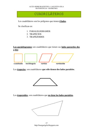 ALTZA HERRI IKASTETXEA –LAGUNTZA GELA
                         MATEMÁTICAS - GEOMETRÍA


                         CUADRILÁTEROS
     Los cuadriláteros son los polígonos que tienen 4 lados.

     Se clasifican en:

               1. PARALELOGRAMOS
               2. TRAPECIOS
               3. TRAPEZOIDES



Los paralelogramos son cuadriláteros que tienen sus lados pararelos dos
a dos:




Los trapecios, son cuadriláteros que sólo tienen dos lados paralelos.




Los trapezoides, son cuadriláteros que no tiene los lados paralelos.




                                        17
                         http://margarigela.blogspot.com
 
