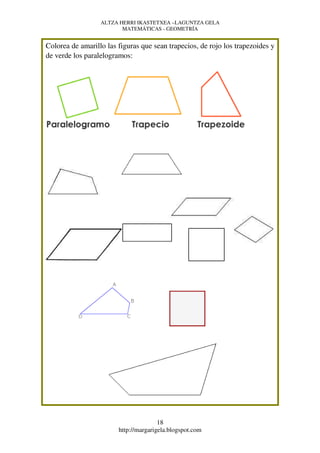 ALTZA HERRI IKASTETXEA –LAGUNTZA GELA
                         MATEMÁTICAS - GEOMETRÍA


Colorea de amarillo las figuras que sean trapecios, de rojo los trapezoides y
de verde los paralelogramos:




                                       18
                        http://margarigela.blogspot.com
 