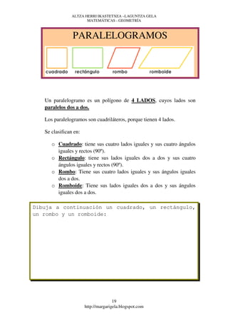 ALTZA HERRI IKASTETXEA –LAGUNTZA GELA
                       MATEMÁTICAS - GEOMETRÍA



                PARALELOGRAMOS




   Un paralelogramo es un polígono de 4 LADOS, cuyos lados son
   paralelos dos a dos.

   Los paralelogramos son cuadriláteros, porque tienen 4 lados.

   Se clasifican en:

      o Cuadrado: tiene sus cuatro lados iguales y sus cuatro ángulos
        iguales y rectos (90º).
      o Rectángulo: tiene sus lados iguales dos a dos y sus cuatro
        ángulos iguales y rectos (90º).
      o Rombo: Tiene sus cuatro lados iguales y sus ángulos iguales
        dos a dos.
      o Romboide: Tiene sus lados iguales dos a dos y sus ángulos
        iguales dos a dos.

Dibuja a continuación un cuadrado, un rectángulo,
un rombo y un romboide:




                                      19
                       http://margarigela.blogspot.com
 