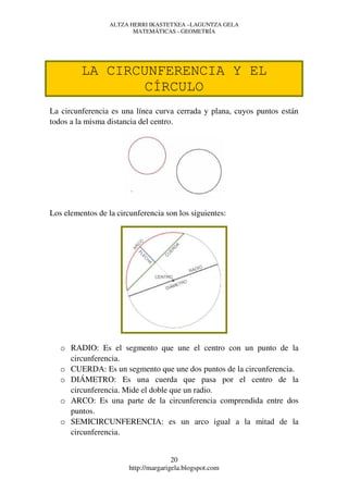 ALTZA HERRI IKASTETXEA –LAGUNTZA GELA
                         MATEMÁTICAS - GEOMETRÍA




         LA CIRCUNFERENCIA Y EL
                CÍRCULO
La circunferencia es una línea curva cerrada y plana, cuyos puntos están
todos a la misma distancia del centro.




Los elementos de la circunferencia son los siguientes:




   o RADIO: Es el segmento que une el centro con un punto de la
     circunferencia.
   o CUERDA: Es un segmento que une dos puntos de la circunferencia.
   o DIÁMETRO: Es una cuerda que pasa por el centro de la
     circunferencia. Mide el doble que un radio.
   o ARCO: Es una parte de la circunferencia comprendida entre dos
     puntos.
   o SEMICIRCUNFERENCIA: es un arco igual a la mitad de la
     circunferencia.


                                       20
                        http://margarigela.blogspot.com
 