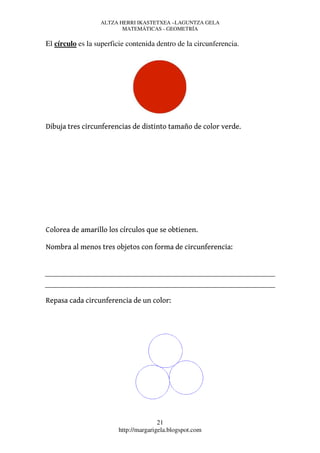 ALTZA HERRI IKASTETXEA –LAGUNTZA GELA
                         MATEMÁTICAS - GEOMETRÍA

El círculo es la superficie contenida dentro de la circunferencia.




Dibuja tres circunferencias de distinto tamaño de color verde.




Colorea de amarillo los círculos que se obtienen.

Nombra al menos tres objetos con forma de circunferencia:




Repasa cada circunferencia de un color:




                                       21
                        http://margarigela.blogspot.com
 