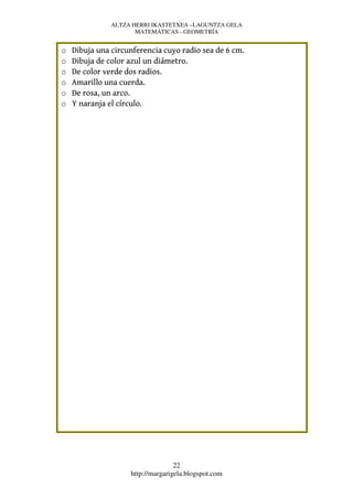 ALTZA HERRI IKASTETXEA –LAGUNTZA GELA
                      MATEMÁTICAS - GEOMETRÍA


o   Dibuja una circunferencia cuyo radio sea de 6 cm.
o   Dibuja de color azul un diámetro.
o   De color verde dos radios.
o   Amarillo una cuerda.
o   De rosa, un arco.
o   Y naranja el círculo.




                                   22
                    http://margarigela.blogspot.com
 