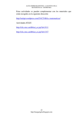 ALTZA HERRI IKASTETXEA –LAGUNTZA GELA
                   MATEMÁTICAS - GEOMETRÍA

Estas actividades se pueden complementar con los materiales que
están recogidos en la siguiente dirección:

http://aulapt.wordpress.com/2%C2%BA-c-matematicas/

Actividades JCLIC:

http://clic.xtec.cat/db/act_es.jsp?id=3111

http://clic.xtec.cat/db/act_es.jsp?id=1317




                                 23
                  http://margarigela.blogspot.com
 