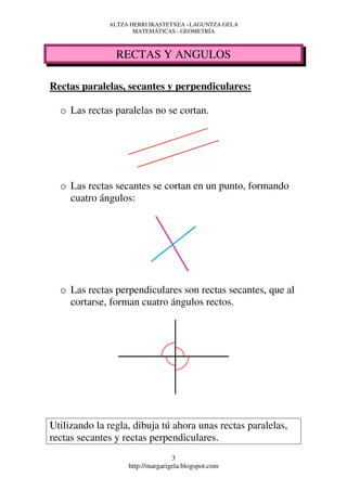 ALTZA HERRI IKASTETXEA –LAGUNTZA GELA
                     MATEMÁTICAS - GEOMETRÍA



                RECTAS Y ANGULOS

Rectas paralelas, secantes y perpendiculares:

  o Las rectas paralelas no se cortan.




  o Las rectas secantes se cortan en un punto, formando
    cuatro ángulos:




  o Las rectas perpendiculares son rectas secantes, que al
    cortarse, forman cuatro ángulos rectos.




Utilizando la regla, dibuja tú ahora unas rectas paralelas,
rectas secantes y rectas perpendiculares.
                                  3
                   http://margarigela.blogspot.com
 