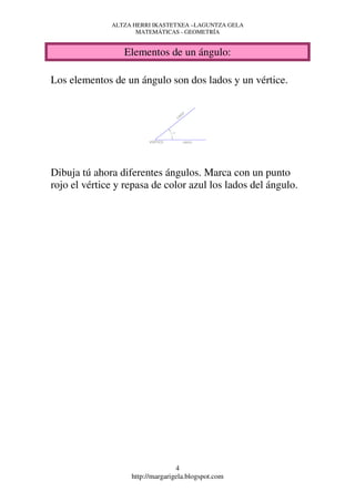 ALTZA HERRI IKASTETXEA –LAGUNTZA GELA
                     MATEMÁTICAS - GEOMETRÍA


                 Elementos de un ángulo:

Los elementos de un ángulo son dos lados y un vértice.




Dibuja tú ahora diferentes ángulos. Marca con un punto
rojo el vértice y repasa de color azul los lados del ángulo.




                                  4
                   http://margarigela.blogspot.com
 