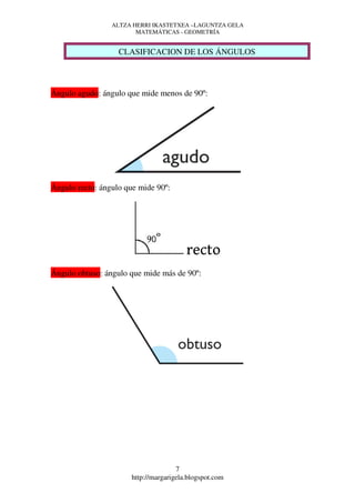 ALTZA HERRI IKASTETXEA –LAGUNTZA GELA
                        MATEMÁTICAS - GEOMETRÍA


                   CLASIFICACION DE LOS ÁNGULOS



Ángulo agudo: ángulo que mide menos de 90º:




Ángulo recto: ángulo que mide 90º:




                                         recto
Ángulo obtuso: ángulo que mide más de 90º:




                                      7
                       http://margarigela.blogspot.com
 